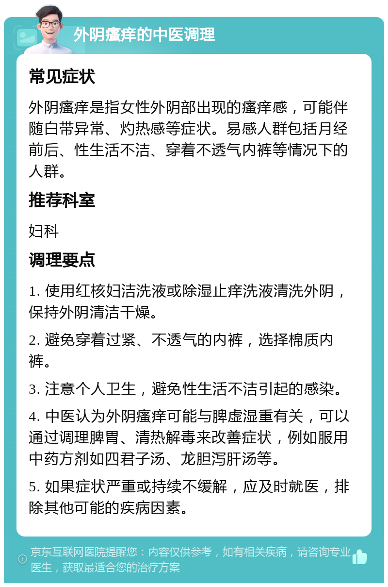 外阴瘙痒的中医调理 常见症状 外阴瘙痒是指女性外阴部出现的瘙痒感，可能伴随白带异常、灼热感等症状。易感人群包括月经前后、性生活不洁、穿着不透气内裤等情况下的人群。 推荐科室 妇科 调理要点 1. 使用红核妇洁洗液或除湿止痒洗液清洗外阴，保持外阴清洁干燥。 2. 避免穿着过紧、不透气的内裤，选择棉质内裤。 3. 注意个人卫生，避免性生活不洁引起的感染。 4. 中医认为外阴瘙痒可能与脾虚湿重有关，可以通过调理脾胃、清热解毒来改善症状，例如服用中药方剂如四君子汤、龙胆泻肝汤等。 5. 如果症状严重或持续不缓解，应及时就医，排除其他可能的疾病因素。