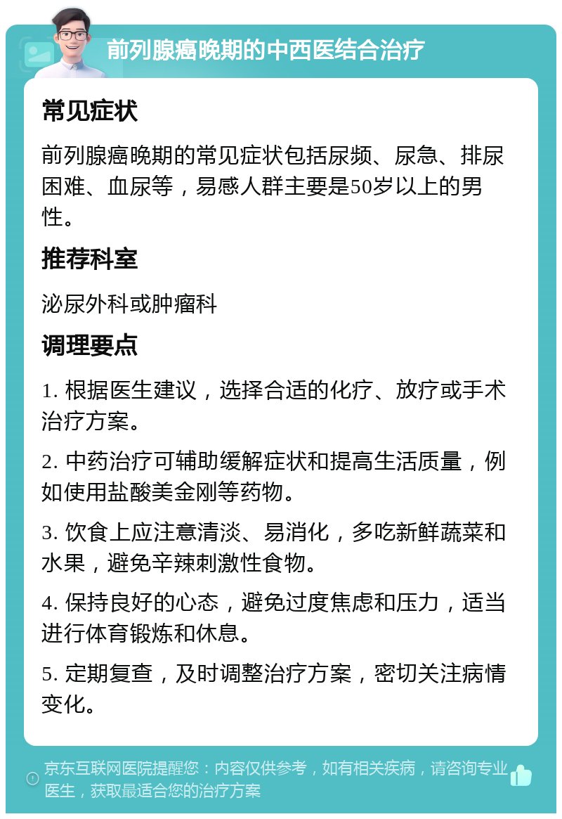 前列腺癌晚期的中西医结合治疗 常见症状 前列腺癌晚期的常见症状包括尿频、尿急、排尿困难、血尿等，易感人群主要是50岁以上的男性。 推荐科室 泌尿外科或肿瘤科 调理要点 1. 根据医生建议，选择合适的化疗、放疗或手术治疗方案。 2. 中药治疗可辅助缓解症状和提高生活质量，例如使用盐酸美金刚等药物。 3. 饮食上应注意清淡、易消化，多吃新鲜蔬菜和水果，避免辛辣刺激性食物。 4. 保持良好的心态，避免过度焦虑和压力，适当进行体育锻炼和休息。 5. 定期复查，及时调整治疗方案，密切关注病情变化。