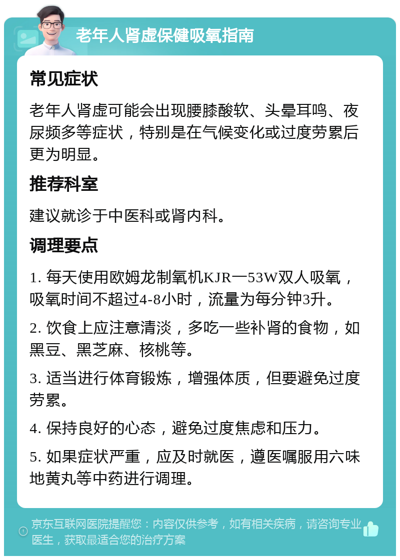 老年人肾虚保健吸氧指南 常见症状 老年人肾虚可能会出现腰膝酸软、头晕耳鸣、夜尿频多等症状，特别是在气候变化或过度劳累后更为明显。 推荐科室 建议就诊于中医科或肾内科。 调理要点 1. 每天使用欧姆龙制氧机KJR一53W双人吸氧，吸氧时间不超过4-8小时，流量为每分钟3升。 2. 饮食上应注意清淡，多吃一些补肾的食物，如黑豆、黑芝麻、核桃等。 3. 适当进行体育锻炼，增强体质，但要避免过度劳累。 4. 保持良好的心态，避免过度焦虑和压力。 5. 如果症状严重，应及时就医，遵医嘱服用六味地黄丸等中药进行调理。