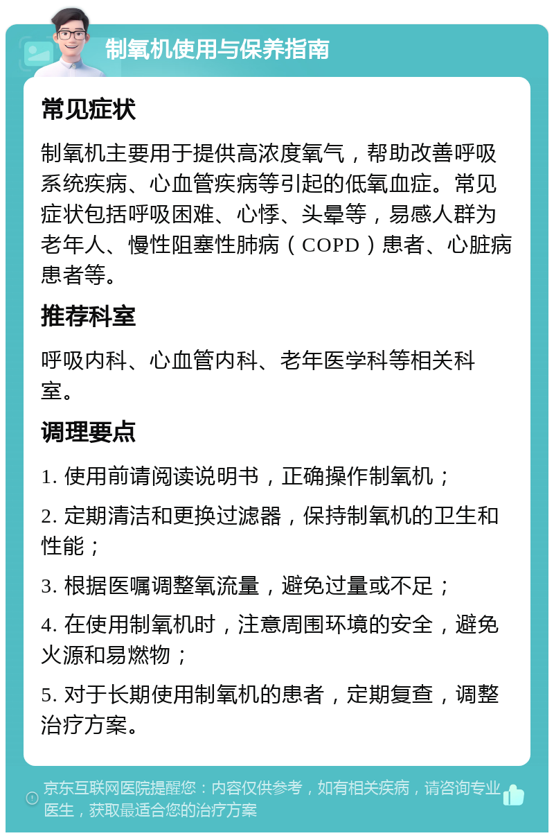 制氧机使用与保养指南 常见症状 制氧机主要用于提供高浓度氧气，帮助改善呼吸系统疾病、心血管疾病等引起的低氧血症。常见症状包括呼吸困难、心悸、头晕等，易感人群为老年人、慢性阻塞性肺病（COPD）患者、心脏病患者等。 推荐科室 呼吸内科、心血管内科、老年医学科等相关科室。 调理要点 1. 使用前请阅读说明书，正确操作制氧机； 2. 定期清洁和更换过滤器，保持制氧机的卫生和性能； 3. 根据医嘱调整氧流量，避免过量或不足； 4. 在使用制氧机时，注意周围环境的安全，避免火源和易燃物； 5. 对于长期使用制氧机的患者，定期复查，调整治疗方案。