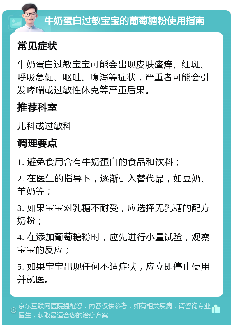 牛奶蛋白过敏宝宝的葡萄糖粉使用指南 常见症状 牛奶蛋白过敏宝宝可能会出现皮肤瘙痒、红斑、呼吸急促、呕吐、腹泻等症状，严重者可能会引发哮喘或过敏性休克等严重后果。 推荐科室 儿科或过敏科 调理要点 1. 避免食用含有牛奶蛋白的食品和饮料； 2. 在医生的指导下，逐渐引入替代品，如豆奶、羊奶等； 3. 如果宝宝对乳糖不耐受，应选择无乳糖的配方奶粉； 4. 在添加葡萄糖粉时，应先进行小量试验，观察宝宝的反应； 5. 如果宝宝出现任何不适症状，应立即停止使用并就医。