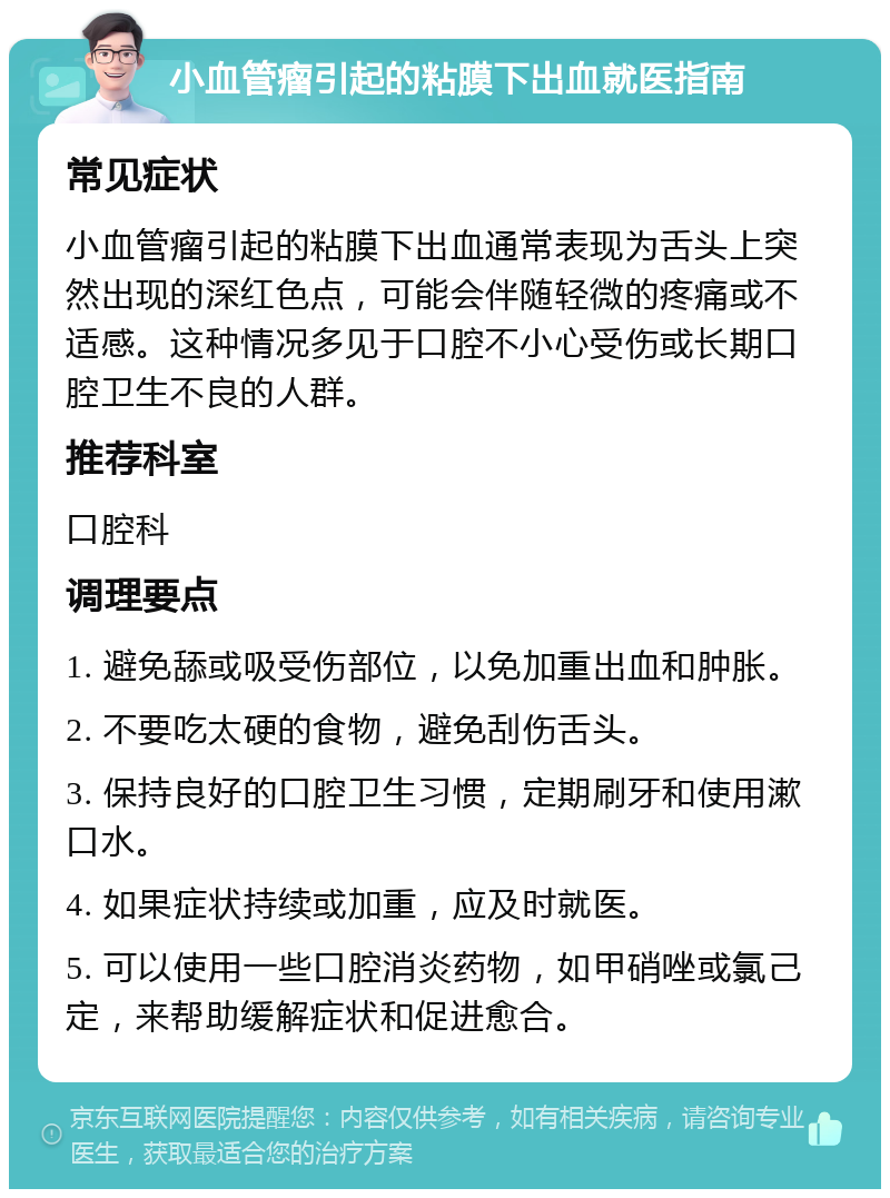 小血管瘤引起的粘膜下出血就医指南 常见症状 小血管瘤引起的粘膜下出血通常表现为舌头上突然出现的深红色点，可能会伴随轻微的疼痛或不适感。这种情况多见于口腔不小心受伤或长期口腔卫生不良的人群。 推荐科室 口腔科 调理要点 1. 避免舔或吸受伤部位，以免加重出血和肿胀。 2. 不要吃太硬的食物，避免刮伤舌头。 3. 保持良好的口腔卫生习惯，定期刷牙和使用漱口水。 4. 如果症状持续或加重，应及时就医。 5. 可以使用一些口腔消炎药物，如甲硝唑或氯己定，来帮助缓解症状和促进愈合。