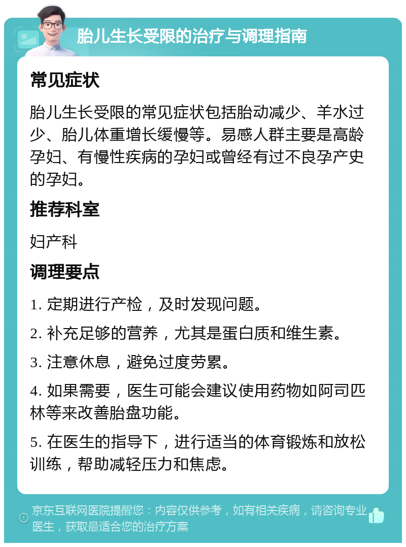 胎儿生长受限的治疗与调理指南 常见症状 胎儿生长受限的常见症状包括胎动减少、羊水过少、胎儿体重增长缓慢等。易感人群主要是高龄孕妇、有慢性疾病的孕妇或曾经有过不良孕产史的孕妇。 推荐科室 妇产科 调理要点 1. 定期进行产检，及时发现问题。 2. 补充足够的营养，尤其是蛋白质和维生素。 3. 注意休息，避免过度劳累。 4. 如果需要，医生可能会建议使用药物如阿司匹林等来改善胎盘功能。 5. 在医生的指导下，进行适当的体育锻炼和放松训练，帮助减轻压力和焦虑。