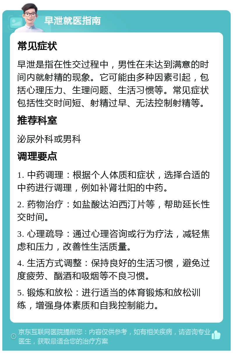 早泄就医指南 常见症状 早泄是指在性交过程中，男性在未达到满意的时间内就射精的现象。它可能由多种因素引起，包括心理压力、生理问题、生活习惯等。常见症状包括性交时间短、射精过早、无法控制射精等。 推荐科室 泌尿外科或男科 调理要点 1. 中药调理：根据个人体质和症状，选择合适的中药进行调理，例如补肾壮阳的中药。 2. 药物治疗：如盐酸达泊西汀片等，帮助延长性交时间。 3. 心理疏导：通过心理咨询或行为疗法，减轻焦虑和压力，改善性生活质量。 4. 生活方式调整：保持良好的生活习惯，避免过度疲劳、酗酒和吸烟等不良习惯。 5. 锻炼和放松：进行适当的体育锻炼和放松训练，增强身体素质和自我控制能力。