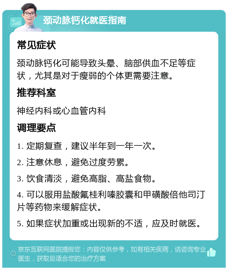 颈动脉钙化就医指南 常见症状 颈动脉钙化可能导致头晕、脑部供血不足等症状，尤其是对于瘦弱的个体更需要注意。 推荐科室 神经内科或心血管内科 调理要点 1. 定期复查，建议半年到一年一次。 2. 注意休息，避免过度劳累。 3. 饮食清淡，避免高脂、高盐食物。 4. 可以服用盐酸氟桂利嗪胶囊和甲磺酸倍他司汀片等药物来缓解症状。 5. 如果症状加重或出现新的不适，应及时就医。