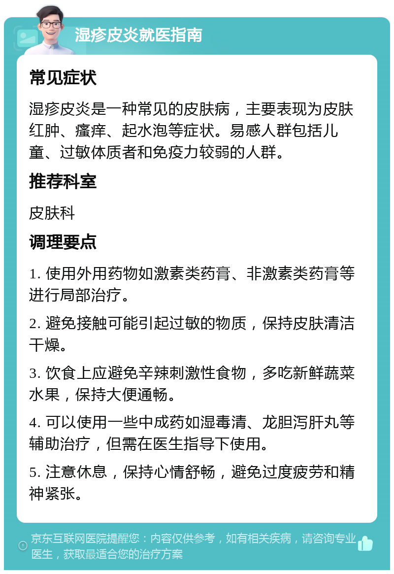 湿疹皮炎就医指南 常见症状 湿疹皮炎是一种常见的皮肤病，主要表现为皮肤红肿、瘙痒、起水泡等症状。易感人群包括儿童、过敏体质者和免疫力较弱的人群。 推荐科室 皮肤科 调理要点 1. 使用外用药物如激素类药膏、非激素类药膏等进行局部治疗。 2. 避免接触可能引起过敏的物质，保持皮肤清洁干燥。 3. 饮食上应避免辛辣刺激性食物，多吃新鲜蔬菜水果，保持大便通畅。 4. 可以使用一些中成药如湿毒清、龙胆泻肝丸等辅助治疗，但需在医生指导下使用。 5. 注意休息，保持心情舒畅，避免过度疲劳和精神紧张。