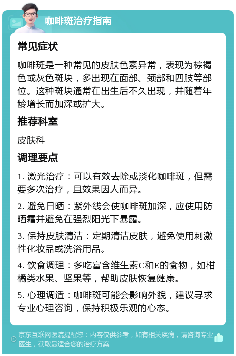 咖啡斑治疗指南 常见症状 咖啡斑是一种常见的皮肤色素异常，表现为棕褐色或灰色斑块，多出现在面部、颈部和四肢等部位。这种斑块通常在出生后不久出现，并随着年龄增长而加深或扩大。 推荐科室 皮肤科 调理要点 1. 激光治疗：可以有效去除或淡化咖啡斑，但需要多次治疗，且效果因人而异。 2. 避免日晒：紫外线会使咖啡斑加深，应使用防晒霜并避免在强烈阳光下暴露。 3. 保持皮肤清洁：定期清洁皮肤，避免使用刺激性化妆品或洗浴用品。 4. 饮食调理：多吃富含维生素C和E的食物，如柑橘类水果、坚果等，帮助皮肤恢复健康。 5. 心理调适：咖啡斑可能会影响外貌，建议寻求专业心理咨询，保持积极乐观的心态。