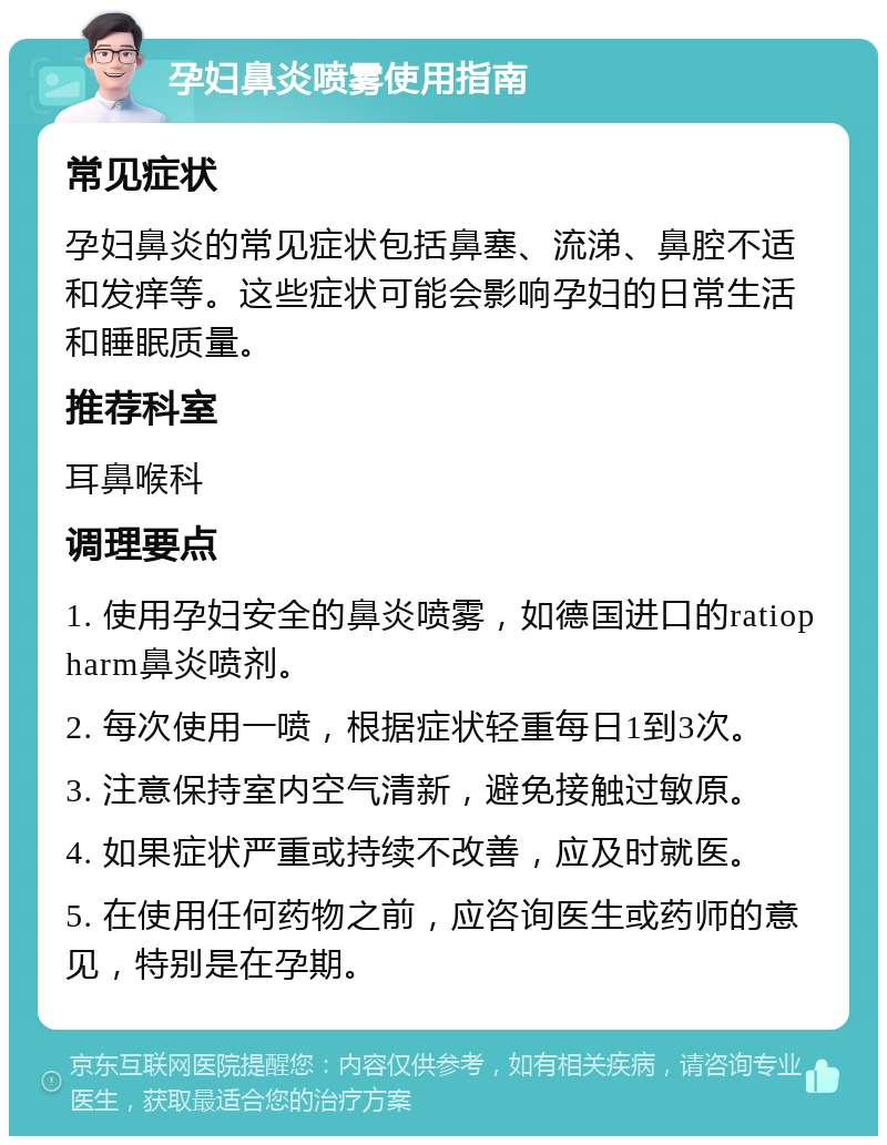 孕妇鼻炎喷雾使用指南 常见症状 孕妇鼻炎的常见症状包括鼻塞、流涕、鼻腔不适和发痒等。这些症状可能会影响孕妇的日常生活和睡眠质量。 推荐科室 耳鼻喉科 调理要点 1. 使用孕妇安全的鼻炎喷雾，如德国进口的ratiopharm鼻炎喷剂。 2. 每次使用一喷，根据症状轻重每日1到3次。 3. 注意保持室内空气清新，避免接触过敏原。 4. 如果症状严重或持续不改善，应及时就医。 5. 在使用任何药物之前，应咨询医生或药师的意见，特别是在孕期。