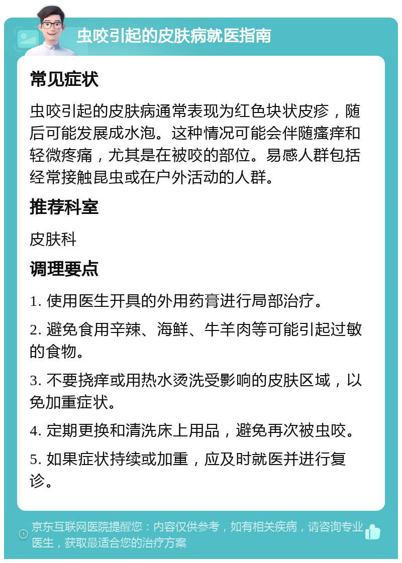 虫咬引起的皮肤病就医指南 常见症状 虫咬引起的皮肤病通常表现为红色块状皮疹，随后可能发展成水泡。这种情况可能会伴随瘙痒和轻微疼痛，尤其是在被咬的部位。易感人群包括经常接触昆虫或在户外活动的人群。 推荐科室 皮肤科 调理要点 1. 使用医生开具的外用药膏进行局部治疗。 2. 避免食用辛辣、海鲜、牛羊肉等可能引起过敏的食物。 3. 不要挠痒或用热水烫洗受影响的皮肤区域，以免加重症状。 4. 定期更换和清洗床上用品，避免再次被虫咬。 5. 如果症状持续或加重，应及时就医并进行复诊。