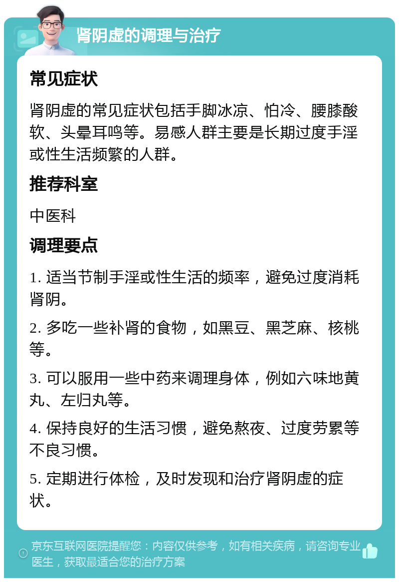 肾阴虚的调理与治疗 常见症状 肾阴虚的常见症状包括手脚冰凉、怕冷、腰膝酸软、头晕耳鸣等。易感人群主要是长期过度手淫或性生活频繁的人群。 推荐科室 中医科 调理要点 1. 适当节制手淫或性生活的频率，避免过度消耗肾阴。 2. 多吃一些补肾的食物，如黑豆、黑芝麻、核桃等。 3. 可以服用一些中药来调理身体，例如六味地黄丸、左归丸等。 4. 保持良好的生活习惯，避免熬夜、过度劳累等不良习惯。 5. 定期进行体检，及时发现和治疗肾阴虚的症状。