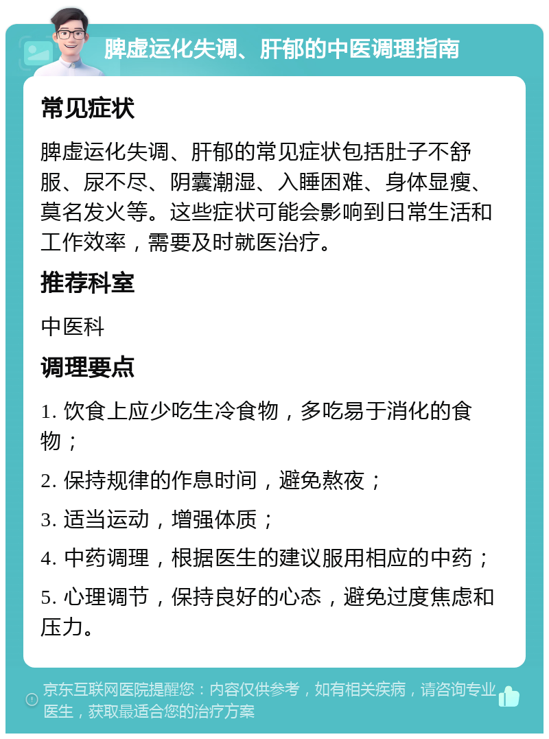 脾虚运化失调、肝郁的中医调理指南 常见症状 脾虚运化失调、肝郁的常见症状包括肚子不舒服、尿不尽、阴囊潮湿、入睡困难、身体显瘦、莫名发火等。这些症状可能会影响到日常生活和工作效率，需要及时就医治疗。 推荐科室 中医科 调理要点 1. 饮食上应少吃生冷食物，多吃易于消化的食物； 2. 保持规律的作息时间，避免熬夜； 3. 适当运动，增强体质； 4. 中药调理，根据医生的建议服用相应的中药； 5. 心理调节，保持良好的心态，避免过度焦虑和压力。