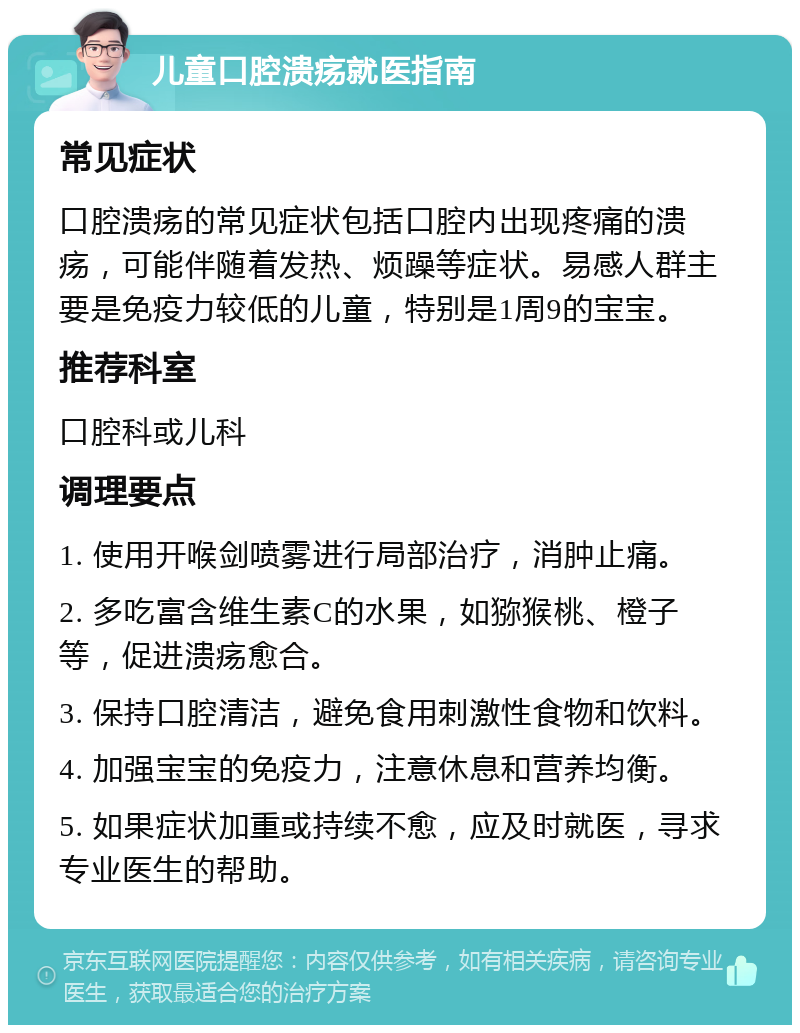 儿童口腔溃疡就医指南 常见症状 口腔溃疡的常见症状包括口腔内出现疼痛的溃疡，可能伴随着发热、烦躁等症状。易感人群主要是免疫力较低的儿童，特别是1周9的宝宝。 推荐科室 口腔科或儿科 调理要点 1. 使用开喉剑喷雾进行局部治疗，消肿止痛。 2. 多吃富含维生素C的水果，如猕猴桃、橙子等，促进溃疡愈合。 3. 保持口腔清洁，避免食用刺激性食物和饮料。 4. 加强宝宝的免疫力，注意休息和营养均衡。 5. 如果症状加重或持续不愈，应及时就医，寻求专业医生的帮助。