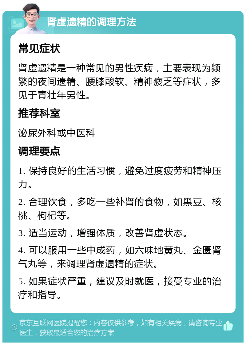 肾虚遗精的调理方法 常见症状 肾虚遗精是一种常见的男性疾病，主要表现为频繁的夜间遗精、腰膝酸软、精神疲乏等症状，多见于青壮年男性。 推荐科室 泌尿外科或中医科 调理要点 1. 保持良好的生活习惯，避免过度疲劳和精神压力。 2. 合理饮食，多吃一些补肾的食物，如黑豆、核桃、枸杞等。 3. 适当运动，增强体质，改善肾虚状态。 4. 可以服用一些中成药，如六味地黄丸、金匮肾气丸等，来调理肾虚遗精的症状。 5. 如果症状严重，建议及时就医，接受专业的治疗和指导。