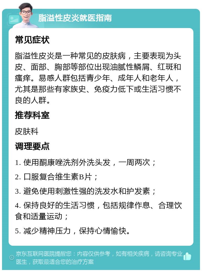 脂溢性皮炎就医指南 常见症状 脂溢性皮炎是一种常见的皮肤病，主要表现为头皮、面部、胸部等部位出现油腻性鳞屑、红斑和瘙痒。易感人群包括青少年、成年人和老年人，尤其是那些有家族史、免疫力低下或生活习惯不良的人群。 推荐科室 皮肤科 调理要点 1. 使用酮康唑洗剂外洗头发，一周两次； 2. 口服复合维生素B片； 3. 避免使用刺激性强的洗发水和护发素； 4. 保持良好的生活习惯，包括规律作息、合理饮食和适量运动； 5. 减少精神压力，保持心情愉快。