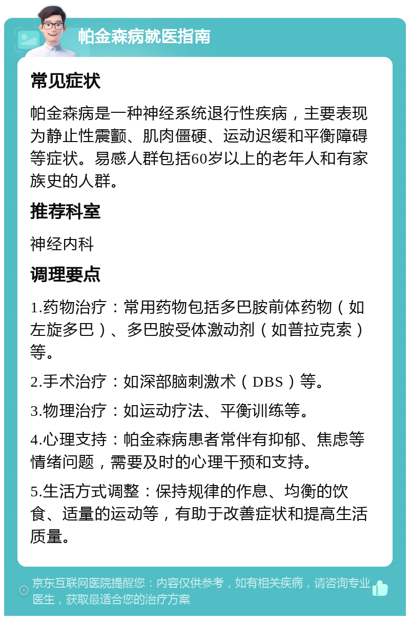 帕金森病就医指南 常见症状 帕金森病是一种神经系统退行性疾病，主要表现为静止性震颤、肌肉僵硬、运动迟缓和平衡障碍等症状。易感人群包括60岁以上的老年人和有家族史的人群。 推荐科室 神经内科 调理要点 1.药物治疗：常用药物包括多巴胺前体药物（如左旋多巴）、多巴胺受体激动剂（如普拉克索）等。 2.手术治疗：如深部脑刺激术（DBS）等。 3.物理治疗：如运动疗法、平衡训练等。 4.心理支持：帕金森病患者常伴有抑郁、焦虑等情绪问题，需要及时的心理干预和支持。 5.生活方式调整：保持规律的作息、均衡的饮食、适量的运动等，有助于改善症状和提高生活质量。