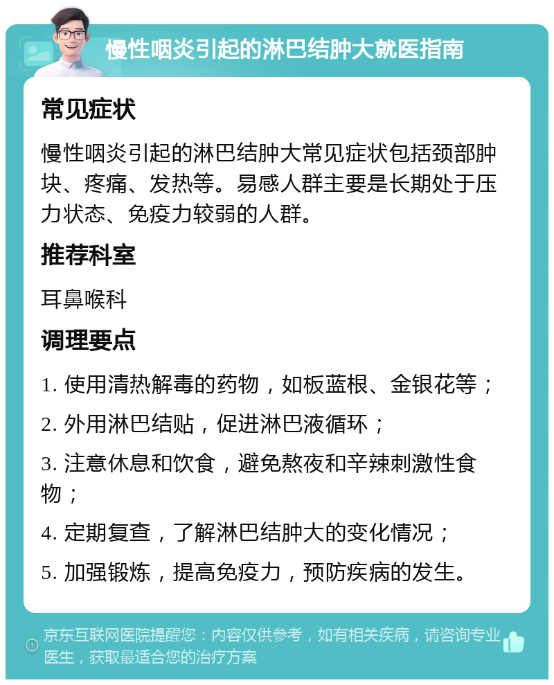 慢性咽炎引起的淋巴结肿大就医指南 常见症状 慢性咽炎引起的淋巴结肿大常见症状包括颈部肿块、疼痛、发热等。易感人群主要是长期处于压力状态、免疫力较弱的人群。 推荐科室 耳鼻喉科 调理要点 1. 使用清热解毒的药物，如板蓝根、金银花等； 2. 外用淋巴结贴，促进淋巴液循环； 3. 注意休息和饮食，避免熬夜和辛辣刺激性食物； 4. 定期复查，了解淋巴结肿大的变化情况； 5. 加强锻炼，提高免疫力，预防疾病的发生。