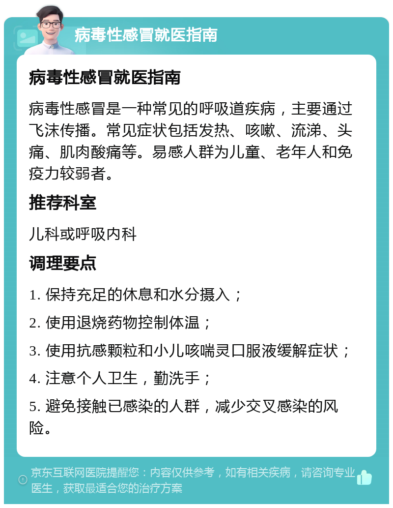 病毒性感冒就医指南 病毒性感冒就医指南 病毒性感冒是一种常见的呼吸道疾病，主要通过飞沫传播。常见症状包括发热、咳嗽、流涕、头痛、肌肉酸痛等。易感人群为儿童、老年人和免疫力较弱者。 推荐科室 儿科或呼吸内科 调理要点 1. 保持充足的休息和水分摄入； 2. 使用退烧药物控制体温； 3. 使用抗感颗粒和小儿咳喘灵口服液缓解症状； 4. 注意个人卫生，勤洗手； 5. 避免接触已感染的人群，减少交叉感染的风险。