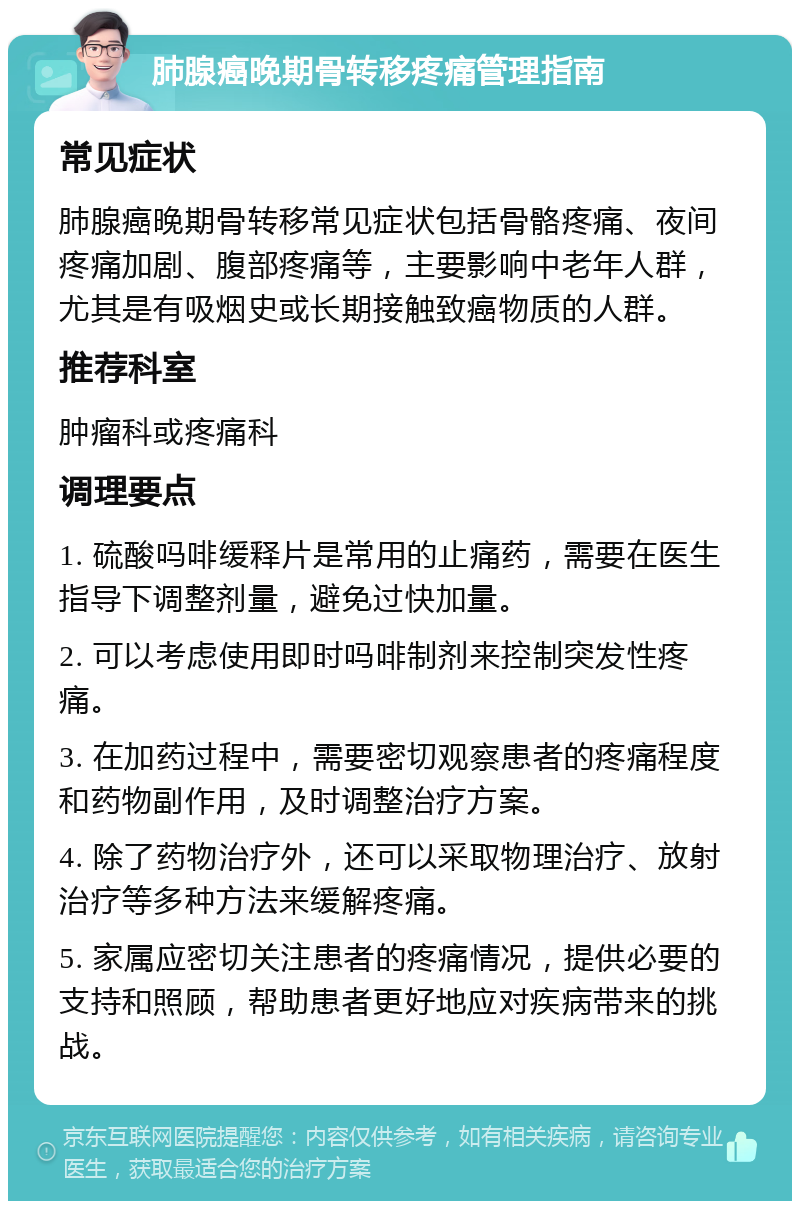 肺腺癌晚期骨转移疼痛管理指南 常见症状 肺腺癌晚期骨转移常见症状包括骨骼疼痛、夜间疼痛加剧、腹部疼痛等，主要影响中老年人群，尤其是有吸烟史或长期接触致癌物质的人群。 推荐科室 肿瘤科或疼痛科 调理要点 1. 硫酸吗啡缓释片是常用的止痛药，需要在医生指导下调整剂量，避免过快加量。 2. 可以考虑使用即时吗啡制剂来控制突发性疼痛。 3. 在加药过程中，需要密切观察患者的疼痛程度和药物副作用，及时调整治疗方案。 4. 除了药物治疗外，还可以采取物理治疗、放射治疗等多种方法来缓解疼痛。 5. 家属应密切关注患者的疼痛情况，提供必要的支持和照顾，帮助患者更好地应对疾病带来的挑战。