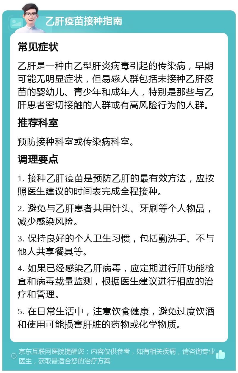 乙肝疫苗接种指南 常见症状 乙肝是一种由乙型肝炎病毒引起的传染病，早期可能无明显症状，但易感人群包括未接种乙肝疫苗的婴幼儿、青少年和成年人，特别是那些与乙肝患者密切接触的人群或有高风险行为的人群。 推荐科室 预防接种科室或传染病科室。 调理要点 1. 接种乙肝疫苗是预防乙肝的最有效方法，应按照医生建议的时间表完成全程接种。 2. 避免与乙肝患者共用针头、牙刷等个人物品，减少感染风险。 3. 保持良好的个人卫生习惯，包括勤洗手、不与他人共享餐具等。 4. 如果已经感染乙肝病毒，应定期进行肝功能检查和病毒载量监测，根据医生建议进行相应的治疗和管理。 5. 在日常生活中，注意饮食健康，避免过度饮酒和使用可能损害肝脏的药物或化学物质。