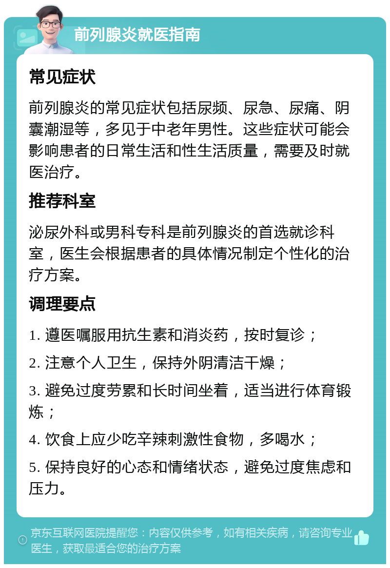 前列腺炎就医指南 常见症状 前列腺炎的常见症状包括尿频、尿急、尿痛、阴囊潮湿等，多见于中老年男性。这些症状可能会影响患者的日常生活和性生活质量，需要及时就医治疗。 推荐科室 泌尿外科或男科专科是前列腺炎的首选就诊科室，医生会根据患者的具体情况制定个性化的治疗方案。 调理要点 1. 遵医嘱服用抗生素和消炎药，按时复诊； 2. 注意个人卫生，保持外阴清洁干燥； 3. 避免过度劳累和长时间坐着，适当进行体育锻炼； 4. 饮食上应少吃辛辣刺激性食物，多喝水； 5. 保持良好的心态和情绪状态，避免过度焦虑和压力。