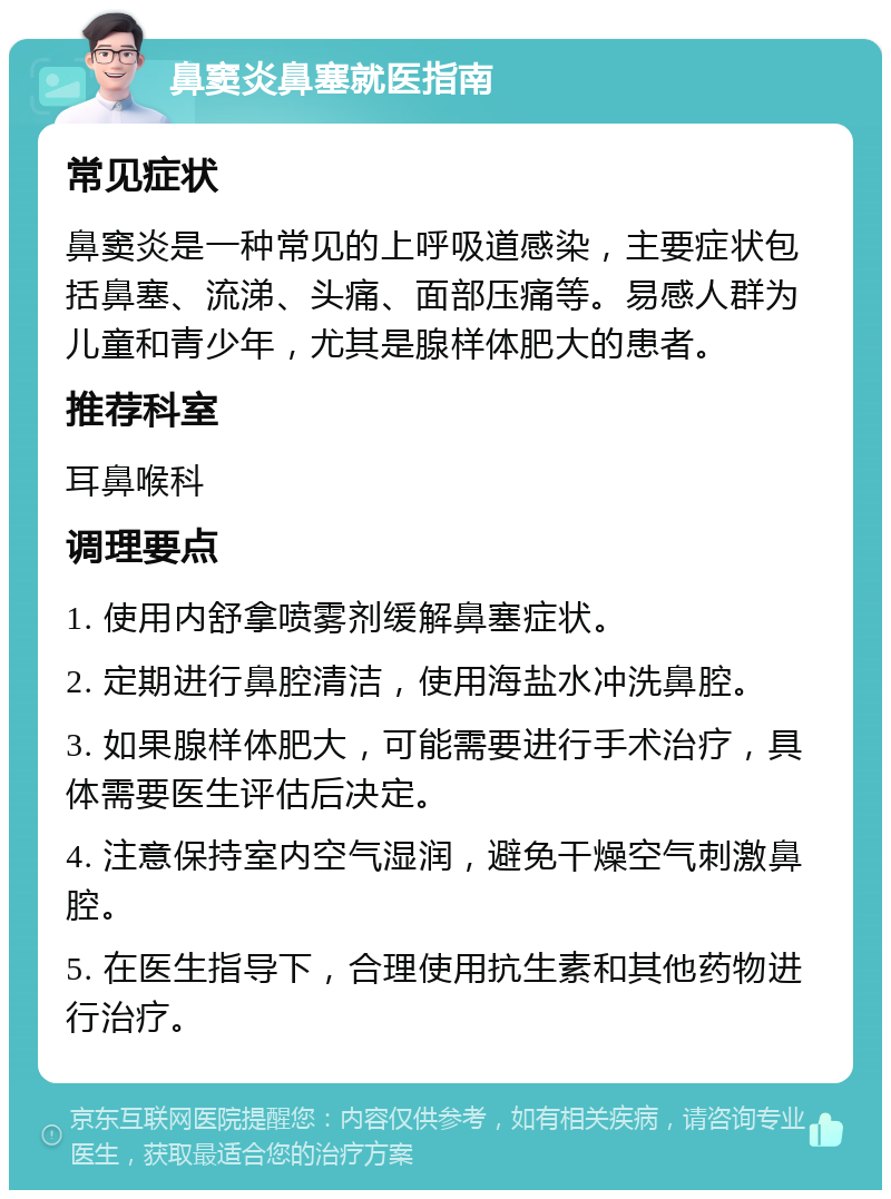 鼻窦炎鼻塞就医指南 常见症状 鼻窦炎是一种常见的上呼吸道感染，主要症状包括鼻塞、流涕、头痛、面部压痛等。易感人群为儿童和青少年，尤其是腺样体肥大的患者。 推荐科室 耳鼻喉科 调理要点 1. 使用内舒拿喷雾剂缓解鼻塞症状。 2. 定期进行鼻腔清洁，使用海盐水冲洗鼻腔。 3. 如果腺样体肥大，可能需要进行手术治疗，具体需要医生评估后决定。 4. 注意保持室内空气湿润，避免干燥空气刺激鼻腔。 5. 在医生指导下，合理使用抗生素和其他药物进行治疗。