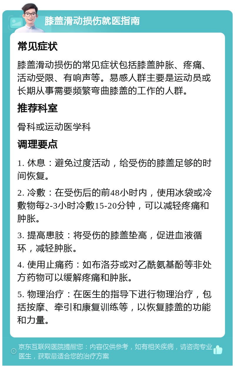 膝盖滑动损伤就医指南 常见症状 膝盖滑动损伤的常见症状包括膝盖肿胀、疼痛、活动受限、有响声等。易感人群主要是运动员或长期从事需要频繁弯曲膝盖的工作的人群。 推荐科室 骨科或运动医学科 调理要点 1. 休息：避免过度活动，给受伤的膝盖足够的时间恢复。 2. 冷敷：在受伤后的前48小时内，使用冰袋或冷敷物每2-3小时冷敷15-20分钟，可以减轻疼痛和肿胀。 3. 提高患肢：将受伤的膝盖垫高，促进血液循环，减轻肿胀。 4. 使用止痛药：如布洛芬或对乙酰氨基酚等非处方药物可以缓解疼痛和肿胀。 5. 物理治疗：在医生的指导下进行物理治疗，包括按摩、牵引和康复训练等，以恢复膝盖的功能和力量。