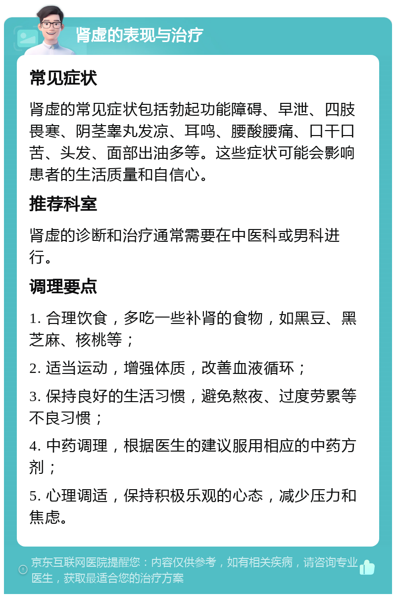 肾虚的表现与治疗 常见症状 肾虚的常见症状包括勃起功能障碍、早泄、四肢畏寒、阴茎睾丸发凉、耳鸣、腰酸腰痛、口干口苦、头发、面部出油多等。这些症状可能会影响患者的生活质量和自信心。 推荐科室 肾虚的诊断和治疗通常需要在中医科或男科进行。 调理要点 1. 合理饮食，多吃一些补肾的食物，如黑豆、黑芝麻、核桃等； 2. 适当运动，增强体质，改善血液循环； 3. 保持良好的生活习惯，避免熬夜、过度劳累等不良习惯； 4. 中药调理，根据医生的建议服用相应的中药方剂； 5. 心理调适，保持积极乐观的心态，减少压力和焦虑。