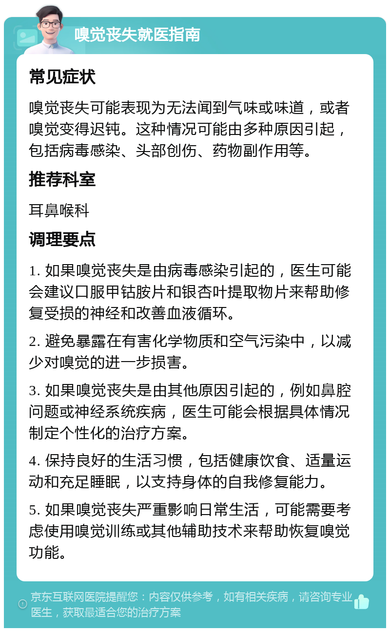 嗅觉丧失就医指南 常见症状 嗅觉丧失可能表现为无法闻到气味或味道，或者嗅觉变得迟钝。这种情况可能由多种原因引起，包括病毒感染、头部创伤、药物副作用等。 推荐科室 耳鼻喉科 调理要点 1. 如果嗅觉丧失是由病毒感染引起的，医生可能会建议口服甲钴胺片和银杏叶提取物片来帮助修复受损的神经和改善血液循环。 2. 避免暴露在有害化学物质和空气污染中，以减少对嗅觉的进一步损害。 3. 如果嗅觉丧失是由其他原因引起的，例如鼻腔问题或神经系统疾病，医生可能会根据具体情况制定个性化的治疗方案。 4. 保持良好的生活习惯，包括健康饮食、适量运动和充足睡眠，以支持身体的自我修复能力。 5. 如果嗅觉丧失严重影响日常生活，可能需要考虑使用嗅觉训练或其他辅助技术来帮助恢复嗅觉功能。