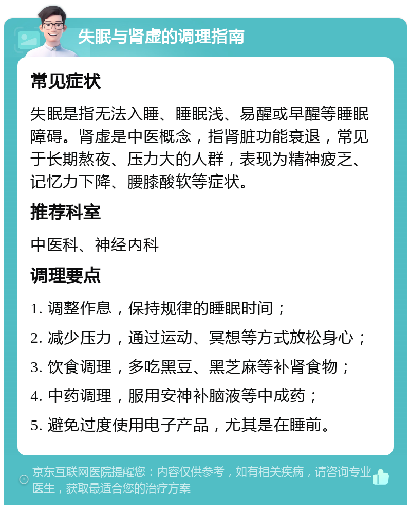 失眠与肾虚的调理指南 常见症状 失眠是指无法入睡、睡眠浅、易醒或早醒等睡眠障碍。肾虚是中医概念，指肾脏功能衰退，常见于长期熬夜、压力大的人群，表现为精神疲乏、记忆力下降、腰膝酸软等症状。 推荐科室 中医科、神经内科 调理要点 1. 调整作息，保持规律的睡眠时间； 2. 减少压力，通过运动、冥想等方式放松身心； 3. 饮食调理，多吃黑豆、黑芝麻等补肾食物； 4. 中药调理，服用安神补脑液等中成药； 5. 避免过度使用电子产品，尤其是在睡前。