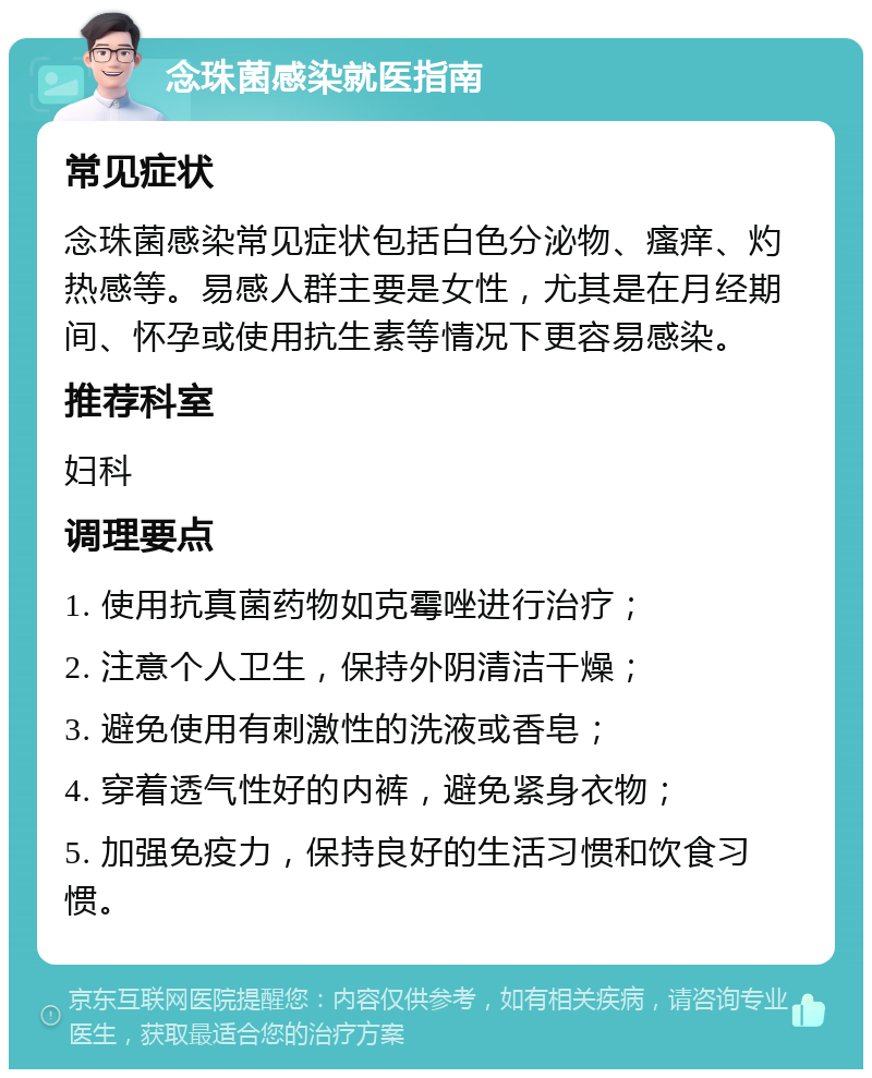 念珠菌感染就医指南 常见症状 念珠菌感染常见症状包括白色分泌物、瘙痒、灼热感等。易感人群主要是女性，尤其是在月经期间、怀孕或使用抗生素等情况下更容易感染。 推荐科室 妇科 调理要点 1. 使用抗真菌药物如克霉唑进行治疗； 2. 注意个人卫生，保持外阴清洁干燥； 3. 避免使用有刺激性的洗液或香皂； 4. 穿着透气性好的内裤，避免紧身衣物； 5. 加强免疫力，保持良好的生活习惯和饮食习惯。