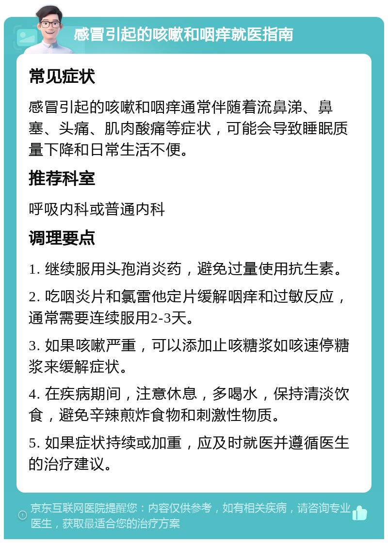 感冒引起的咳嗽和咽痒就医指南 常见症状 感冒引起的咳嗽和咽痒通常伴随着流鼻涕、鼻塞、头痛、肌肉酸痛等症状，可能会导致睡眠质量下降和日常生活不便。 推荐科室 呼吸内科或普通内科 调理要点 1. 继续服用头孢消炎药，避免过量使用抗生素。 2. 吃咽炎片和氯雷他定片缓解咽痒和过敏反应，通常需要连续服用2-3天。 3. 如果咳嗽严重，可以添加止咳糖浆如咳速停糖浆来缓解症状。 4. 在疾病期间，注意休息，多喝水，保持清淡饮食，避免辛辣煎炸食物和刺激性物质。 5. 如果症状持续或加重，应及时就医并遵循医生的治疗建议。