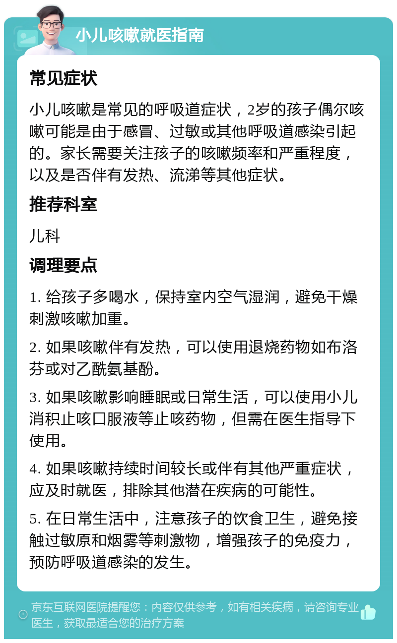 小儿咳嗽就医指南 常见症状 小儿咳嗽是常见的呼吸道症状，2岁的孩子偶尔咳嗽可能是由于感冒、过敏或其他呼吸道感染引起的。家长需要关注孩子的咳嗽频率和严重程度，以及是否伴有发热、流涕等其他症状。 推荐科室 儿科 调理要点 1. 给孩子多喝水，保持室内空气湿润，避免干燥刺激咳嗽加重。 2. 如果咳嗽伴有发热，可以使用退烧药物如布洛芬或对乙酰氨基酚。 3. 如果咳嗽影响睡眠或日常生活，可以使用小儿消积止咳口服液等止咳药物，但需在医生指导下使用。 4. 如果咳嗽持续时间较长或伴有其他严重症状，应及时就医，排除其他潜在疾病的可能性。 5. 在日常生活中，注意孩子的饮食卫生，避免接触过敏原和烟雾等刺激物，增强孩子的免疫力，预防呼吸道感染的发生。