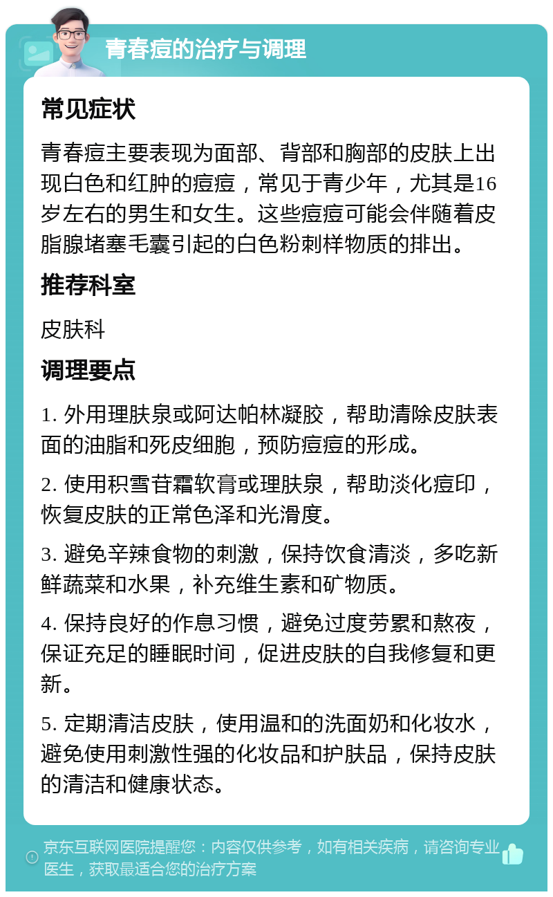 青春痘的治疗与调理 常见症状 青春痘主要表现为面部、背部和胸部的皮肤上出现白色和红肿的痘痘，常见于青少年，尤其是16岁左右的男生和女生。这些痘痘可能会伴随着皮脂腺堵塞毛囊引起的白色粉刺样物质的排出。 推荐科室 皮肤科 调理要点 1. 外用理肤泉或阿达帕林凝胶，帮助清除皮肤表面的油脂和死皮细胞，预防痘痘的形成。 2. 使用积雪苷霜软膏或理肤泉，帮助淡化痘印，恢复皮肤的正常色泽和光滑度。 3. 避免辛辣食物的刺激，保持饮食清淡，多吃新鲜蔬菜和水果，补充维生素和矿物质。 4. 保持良好的作息习惯，避免过度劳累和熬夜，保证充足的睡眠时间，促进皮肤的自我修复和更新。 5. 定期清洁皮肤，使用温和的洗面奶和化妆水，避免使用刺激性强的化妆品和护肤品，保持皮肤的清洁和健康状态。