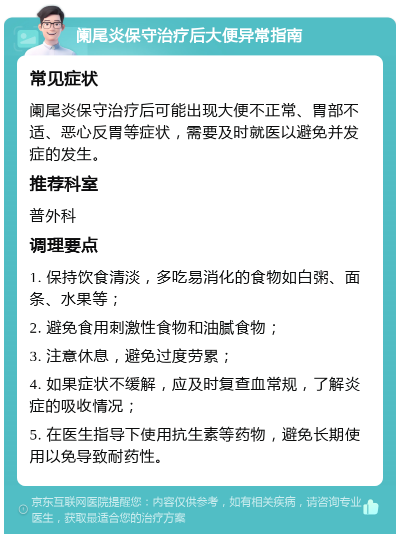 阑尾炎保守治疗后大便异常指南 常见症状 阑尾炎保守治疗后可能出现大便不正常、胃部不适、恶心反胃等症状，需要及时就医以避免并发症的发生。 推荐科室 普外科 调理要点 1. 保持饮食清淡，多吃易消化的食物如白粥、面条、水果等； 2. 避免食用刺激性食物和油腻食物； 3. 注意休息，避免过度劳累； 4. 如果症状不缓解，应及时复查血常规，了解炎症的吸收情况； 5. 在医生指导下使用抗生素等药物，避免长期使用以免导致耐药性。