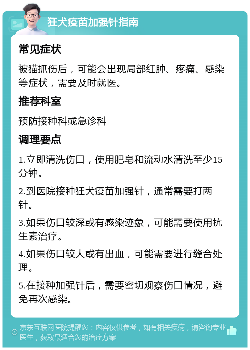 狂犬疫苗加强针指南 常见症状 被猫抓伤后，可能会出现局部红肿、疼痛、感染等症状，需要及时就医。 推荐科室 预防接种科或急诊科 调理要点 1.立即清洗伤口，使用肥皂和流动水清洗至少15分钟。 2.到医院接种狂犬疫苗加强针，通常需要打两针。 3.如果伤口较深或有感染迹象，可能需要使用抗生素治疗。 4.如果伤口较大或有出血，可能需要进行缝合处理。 5.在接种加强针后，需要密切观察伤口情况，避免再次感染。