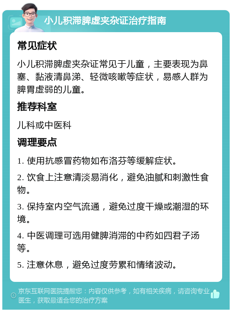 小儿积滞脾虚夹杂证治疗指南 常见症状 小儿积滞脾虚夹杂证常见于儿童，主要表现为鼻塞、黏液清鼻涕、轻微咳嗽等症状，易感人群为脾胃虚弱的儿童。 推荐科室 儿科或中医科 调理要点 1. 使用抗感冒药物如布洛芬等缓解症状。 2. 饮食上注意清淡易消化，避免油腻和刺激性食物。 3. 保持室内空气流通，避免过度干燥或潮湿的环境。 4. 中医调理可选用健脾消滞的中药如四君子汤等。 5. 注意休息，避免过度劳累和情绪波动。