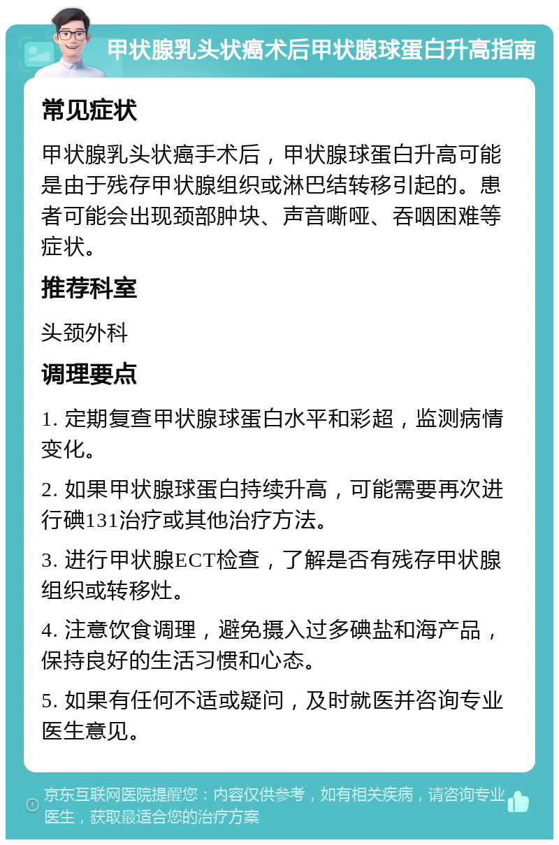 甲状腺乳头状癌术后甲状腺球蛋白升高指南 常见症状 甲状腺乳头状癌手术后，甲状腺球蛋白升高可能是由于残存甲状腺组织或淋巴结转移引起的。患者可能会出现颈部肿块、声音嘶哑、吞咽困难等症状。 推荐科室 头颈外科 调理要点 1. 定期复查甲状腺球蛋白水平和彩超，监测病情变化。 2. 如果甲状腺球蛋白持续升高，可能需要再次进行碘131治疗或其他治疗方法。 3. 进行甲状腺ECT检查，了解是否有残存甲状腺组织或转移灶。 4. 注意饮食调理，避免摄入过多碘盐和海产品，保持良好的生活习惯和心态。 5. 如果有任何不适或疑问，及时就医并咨询专业医生意见。