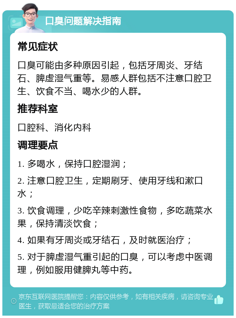 口臭问题解决指南 常见症状 口臭可能由多种原因引起，包括牙周炎、牙结石、脾虚湿气重等。易感人群包括不注意口腔卫生、饮食不当、喝水少的人群。 推荐科室 口腔科、消化内科 调理要点 1. 多喝水，保持口腔湿润； 2. 注意口腔卫生，定期刷牙、使用牙线和漱口水； 3. 饮食调理，少吃辛辣刺激性食物，多吃蔬菜水果，保持清淡饮食； 4. 如果有牙周炎或牙结石，及时就医治疗； 5. 对于脾虚湿气重引起的口臭，可以考虑中医调理，例如服用健脾丸等中药。