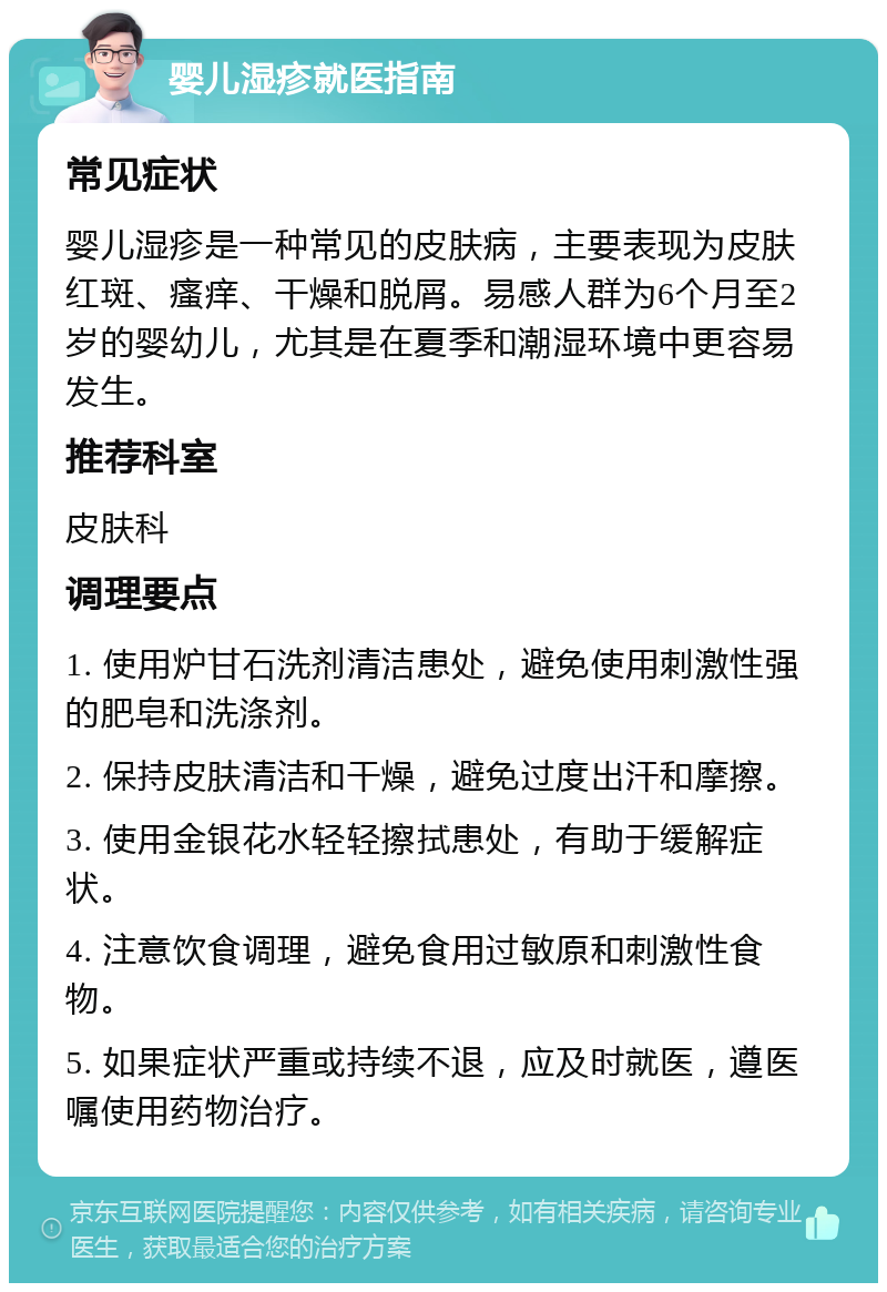 婴儿湿疹就医指南 常见症状 婴儿湿疹是一种常见的皮肤病，主要表现为皮肤红斑、瘙痒、干燥和脱屑。易感人群为6个月至2岁的婴幼儿，尤其是在夏季和潮湿环境中更容易发生。 推荐科室 皮肤科 调理要点 1. 使用炉甘石洗剂清洁患处，避免使用刺激性强的肥皂和洗涤剂。 2. 保持皮肤清洁和干燥，避免过度出汗和摩擦。 3. 使用金银花水轻轻擦拭患处，有助于缓解症状。 4. 注意饮食调理，避免食用过敏原和刺激性食物。 5. 如果症状严重或持续不退，应及时就医，遵医嘱使用药物治疗。