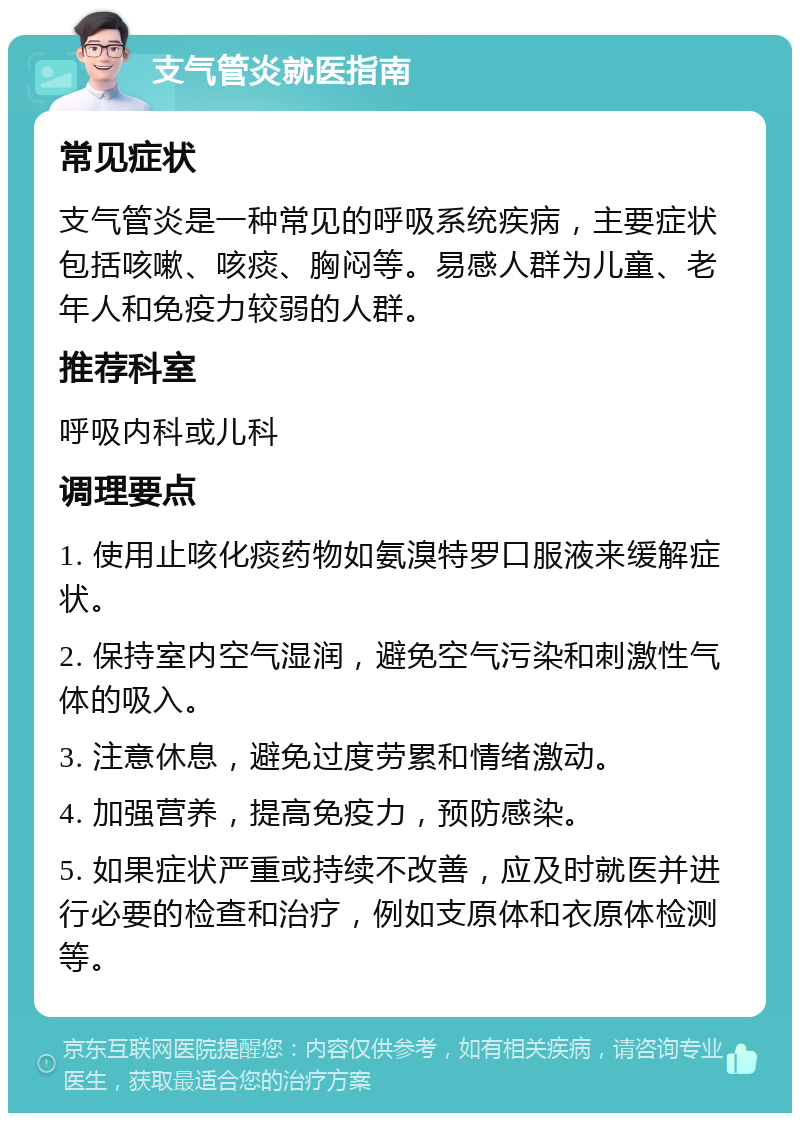 支气管炎就医指南 常见症状 支气管炎是一种常见的呼吸系统疾病，主要症状包括咳嗽、咳痰、胸闷等。易感人群为儿童、老年人和免疫力较弱的人群。 推荐科室 呼吸内科或儿科 调理要点 1. 使用止咳化痰药物如氨溴特罗口服液来缓解症状。 2. 保持室内空气湿润，避免空气污染和刺激性气体的吸入。 3. 注意休息，避免过度劳累和情绪激动。 4. 加强营养，提高免疫力，预防感染。 5. 如果症状严重或持续不改善，应及时就医并进行必要的检查和治疗，例如支原体和衣原体检测等。