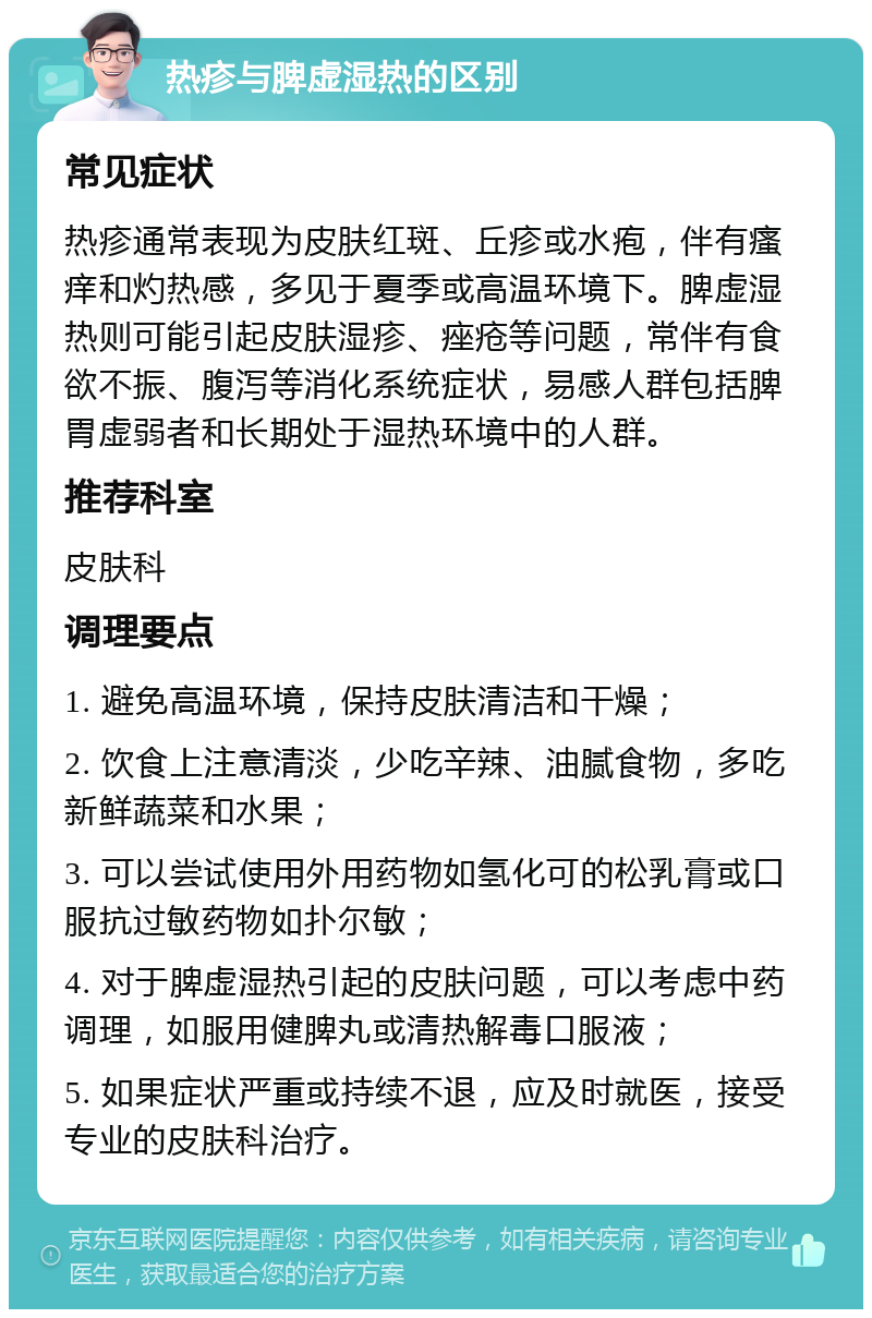 热疹与脾虚湿热的区别 常见症状 热疹通常表现为皮肤红斑、丘疹或水疱，伴有瘙痒和灼热感，多见于夏季或高温环境下。脾虚湿热则可能引起皮肤湿疹、痤疮等问题，常伴有食欲不振、腹泻等消化系统症状，易感人群包括脾胃虚弱者和长期处于湿热环境中的人群。 推荐科室 皮肤科 调理要点 1. 避免高温环境，保持皮肤清洁和干燥； 2. 饮食上注意清淡，少吃辛辣、油腻食物，多吃新鲜蔬菜和水果； 3. 可以尝试使用外用药物如氢化可的松乳膏或口服抗过敏药物如扑尔敏； 4. 对于脾虚湿热引起的皮肤问题，可以考虑中药调理，如服用健脾丸或清热解毒口服液； 5. 如果症状严重或持续不退，应及时就医，接受专业的皮肤科治疗。