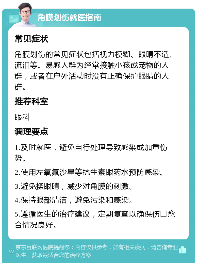 角膜划伤就医指南 常见症状 角膜划伤的常见症状包括视力模糊、眼睛不适、流泪等。易感人群为经常接触小孩或宠物的人群，或者在户外活动时没有正确保护眼睛的人群。 推荐科室 眼科 调理要点 1.及时就医，避免自行处理导致感染或加重伤势。 2.使用左氧氟沙星等抗生素眼药水预防感染。 3.避免揉眼睛，减少对角膜的刺激。 4.保持眼部清洁，避免污染和感染。 5.遵循医生的治疗建议，定期复查以确保伤口愈合情况良好。