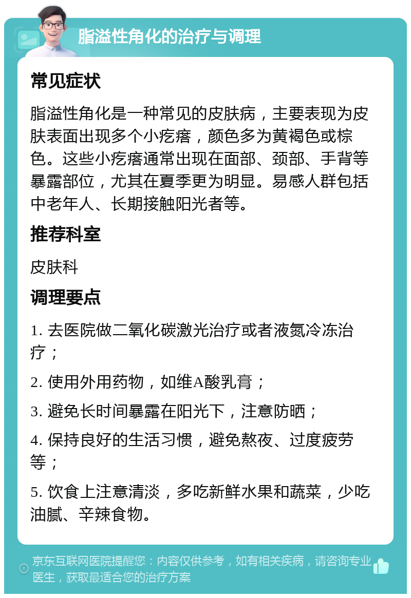 脂溢性角化的治疗与调理 常见症状 脂溢性角化是一种常见的皮肤病，主要表现为皮肤表面出现多个小疙瘩，颜色多为黄褐色或棕色。这些小疙瘩通常出现在面部、颈部、手背等暴露部位，尤其在夏季更为明显。易感人群包括中老年人、长期接触阳光者等。 推荐科室 皮肤科 调理要点 1. 去医院做二氧化碳激光治疗或者液氮冷冻治疗； 2. 使用外用药物，如维A酸乳膏； 3. 避免长时间暴露在阳光下，注意防晒； 4. 保持良好的生活习惯，避免熬夜、过度疲劳等； 5. 饮食上注意清淡，多吃新鲜水果和蔬菜，少吃油腻、辛辣食物。