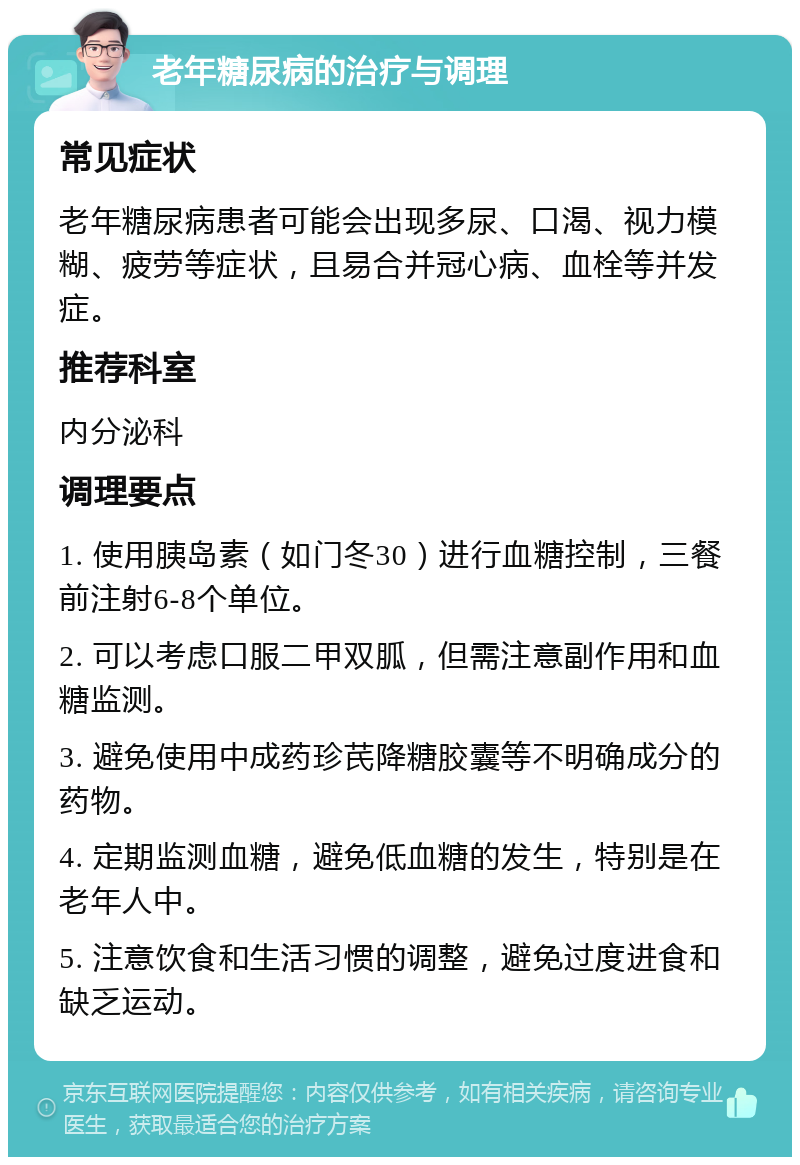 老年糖尿病的治疗与调理 常见症状 老年糖尿病患者可能会出现多尿、口渴、视力模糊、疲劳等症状，且易合并冠心病、血栓等并发症。 推荐科室 内分泌科 调理要点 1. 使用胰岛素（如门冬30）进行血糖控制，三餐前注射6-8个单位。 2. 可以考虑口服二甲双胍，但需注意副作用和血糖监测。 3. 避免使用中成药珍芪降糖胶囊等不明确成分的药物。 4. 定期监测血糖，避免低血糖的发生，特别是在老年人中。 5. 注意饮食和生活习惯的调整，避免过度进食和缺乏运动。