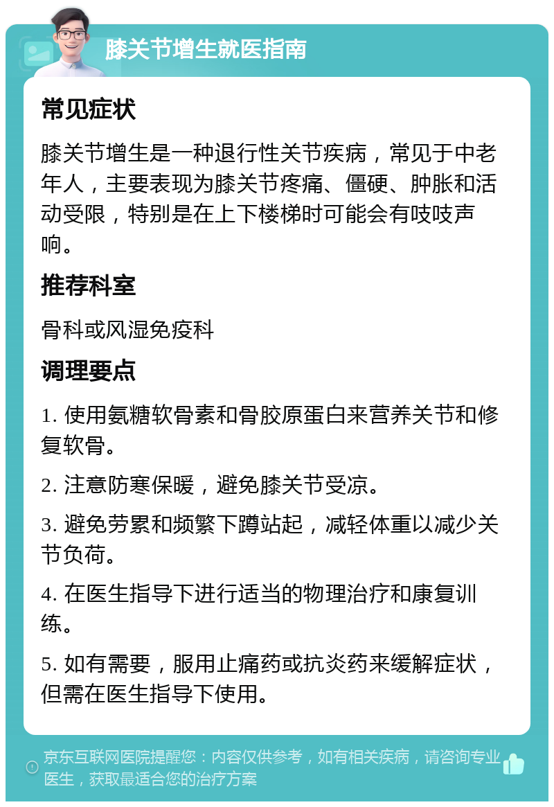 膝关节增生就医指南 常见症状 膝关节增生是一种退行性关节疾病，常见于中老年人，主要表现为膝关节疼痛、僵硬、肿胀和活动受限，特别是在上下楼梯时可能会有吱吱声响。 推荐科室 骨科或风湿免疫科 调理要点 1. 使用氨糖软骨素和骨胶原蛋白来营养关节和修复软骨。 2. 注意防寒保暖，避免膝关节受凉。 3. 避免劳累和频繁下蹲站起，减轻体重以减少关节负荷。 4. 在医生指导下进行适当的物理治疗和康复训练。 5. 如有需要，服用止痛药或抗炎药来缓解症状，但需在医生指导下使用。