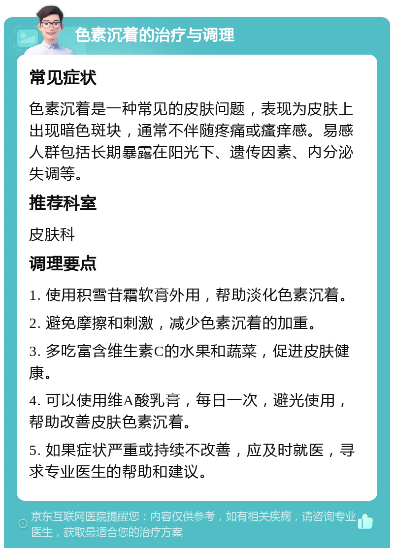 色素沉着的治疗与调理 常见症状 色素沉着是一种常见的皮肤问题，表现为皮肤上出现暗色斑块，通常不伴随疼痛或瘙痒感。易感人群包括长期暴露在阳光下、遗传因素、内分泌失调等。 推荐科室 皮肤科 调理要点 1. 使用积雪苷霜软膏外用，帮助淡化色素沉着。 2. 避免摩擦和刺激，减少色素沉着的加重。 3. 多吃富含维生素C的水果和蔬菜，促进皮肤健康。 4. 可以使用维A酸乳膏，每日一次，避光使用，帮助改善皮肤色素沉着。 5. 如果症状严重或持续不改善，应及时就医，寻求专业医生的帮助和建议。