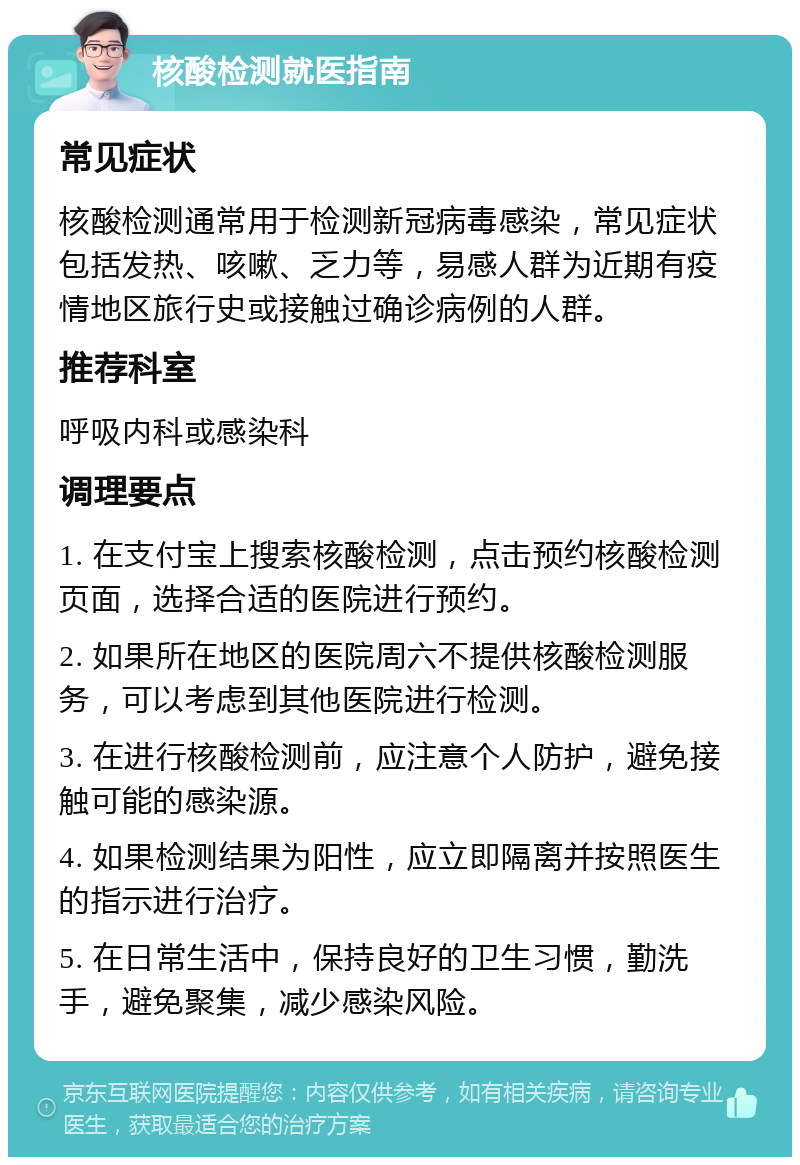 核酸检测就医指南 常见症状 核酸检测通常用于检测新冠病毒感染，常见症状包括发热、咳嗽、乏力等，易感人群为近期有疫情地区旅行史或接触过确诊病例的人群。 推荐科室 呼吸内科或感染科 调理要点 1. 在支付宝上搜索核酸检测，点击预约核酸检测页面，选择合适的医院进行预约。 2. 如果所在地区的医院周六不提供核酸检测服务，可以考虑到其他医院进行检测。 3. 在进行核酸检测前，应注意个人防护，避免接触可能的感染源。 4. 如果检测结果为阳性，应立即隔离并按照医生的指示进行治疗。 5. 在日常生活中，保持良好的卫生习惯，勤洗手，避免聚集，减少感染风险。