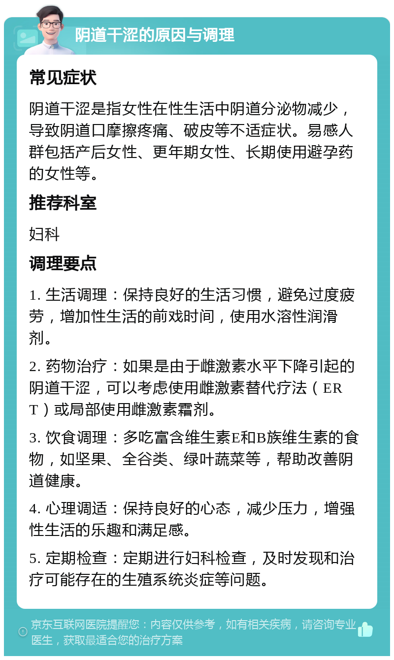 阴道干涩的原因与调理 常见症状 阴道干涩是指女性在性生活中阴道分泌物减少，导致阴道口摩擦疼痛、破皮等不适症状。易感人群包括产后女性、更年期女性、长期使用避孕药的女性等。 推荐科室 妇科 调理要点 1. 生活调理：保持良好的生活习惯，避免过度疲劳，增加性生活的前戏时间，使用水溶性润滑剂。 2. 药物治疗：如果是由于雌激素水平下降引起的阴道干涩，可以考虑使用雌激素替代疗法（ERT）或局部使用雌激素霜剂。 3. 饮食调理：多吃富含维生素E和B族维生素的食物，如坚果、全谷类、绿叶蔬菜等，帮助改善阴道健康。 4. 心理调适：保持良好的心态，减少压力，增强性生活的乐趣和满足感。 5. 定期检查：定期进行妇科检查，及时发现和治疗可能存在的生殖系统炎症等问题。