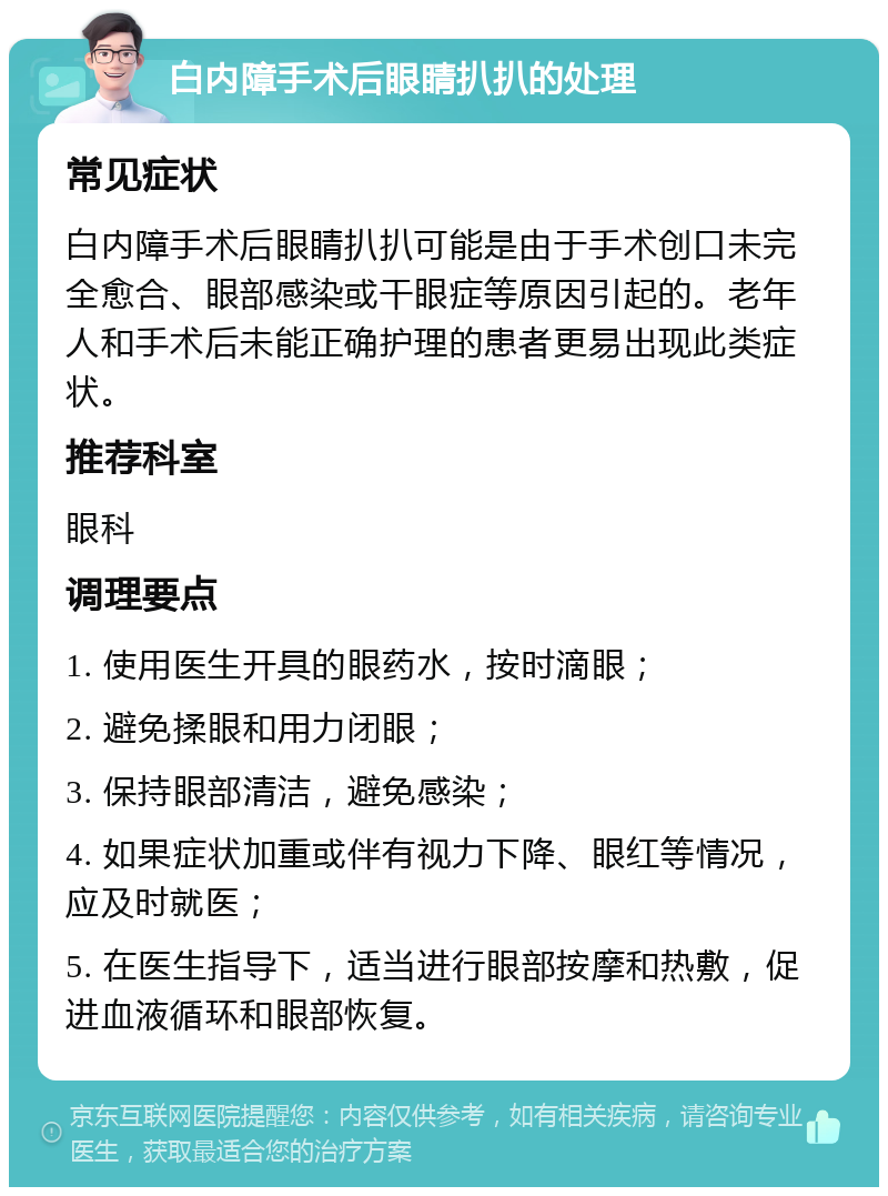 白内障手术后眼睛扒扒的处理 常见症状 白内障手术后眼睛扒扒可能是由于手术创口未完全愈合、眼部感染或干眼症等原因引起的。老年人和手术后未能正确护理的患者更易出现此类症状。 推荐科室 眼科 调理要点 1. 使用医生开具的眼药水，按时滴眼； 2. 避免揉眼和用力闭眼； 3. 保持眼部清洁，避免感染； 4. 如果症状加重或伴有视力下降、眼红等情况，应及时就医； 5. 在医生指导下，适当进行眼部按摩和热敷，促进血液循环和眼部恢复。