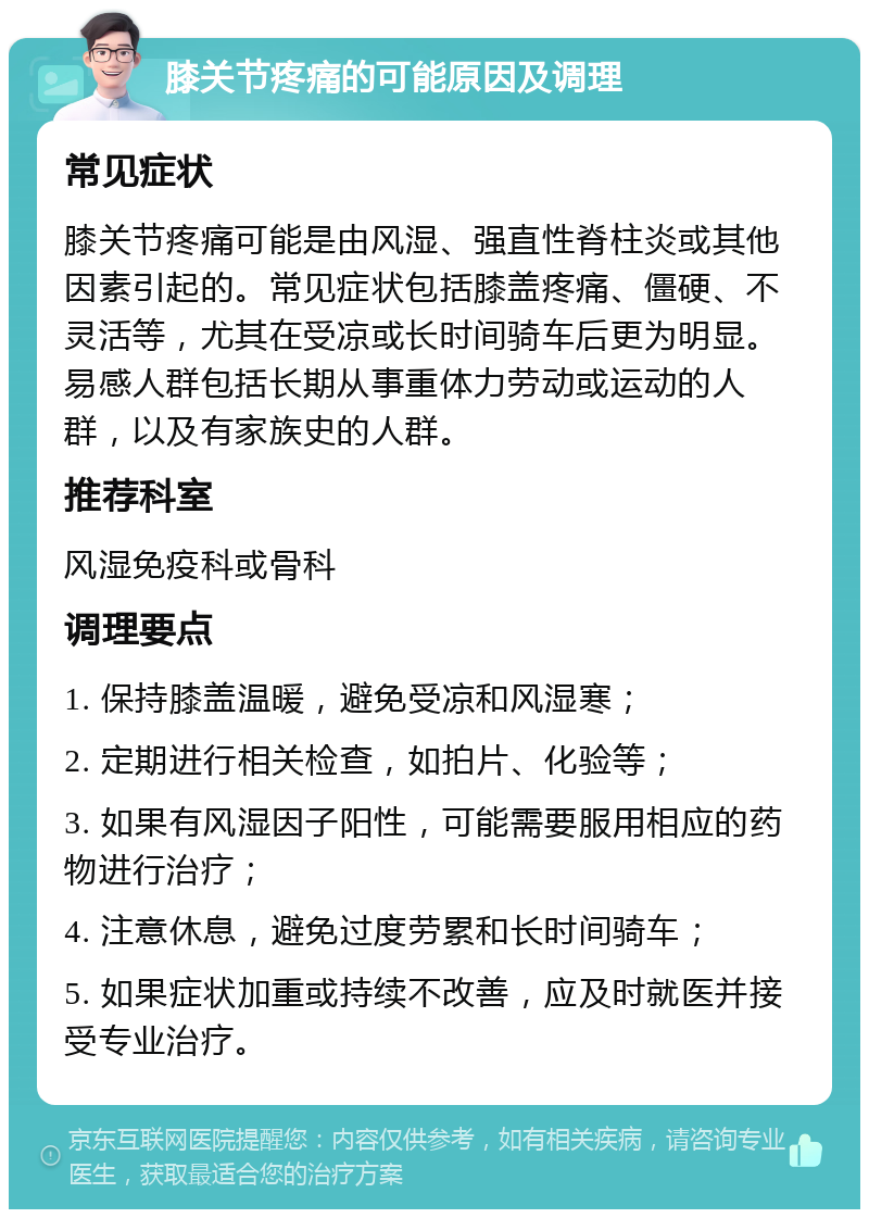 膝关节疼痛的可能原因及调理 常见症状 膝关节疼痛可能是由风湿、强直性脊柱炎或其他因素引起的。常见症状包括膝盖疼痛、僵硬、不灵活等，尤其在受凉或长时间骑车后更为明显。易感人群包括长期从事重体力劳动或运动的人群，以及有家族史的人群。 推荐科室 风湿免疫科或骨科 调理要点 1. 保持膝盖温暖，避免受凉和风湿寒； 2. 定期进行相关检查，如拍片、化验等； 3. 如果有风湿因子阳性，可能需要服用相应的药物进行治疗； 4. 注意休息，避免过度劳累和长时间骑车； 5. 如果症状加重或持续不改善，应及时就医并接受专业治疗。